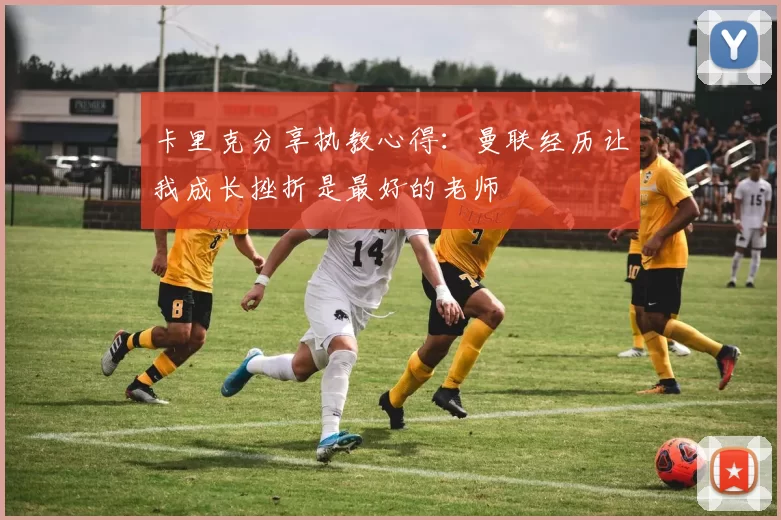 卡里克分享执教心得：曼联经历让我成长挫折是最好的老师