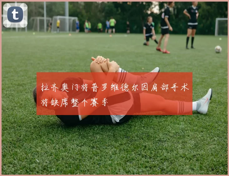 拉齐奥门将普罗维德尔因肩部手术将缺席整个赛季