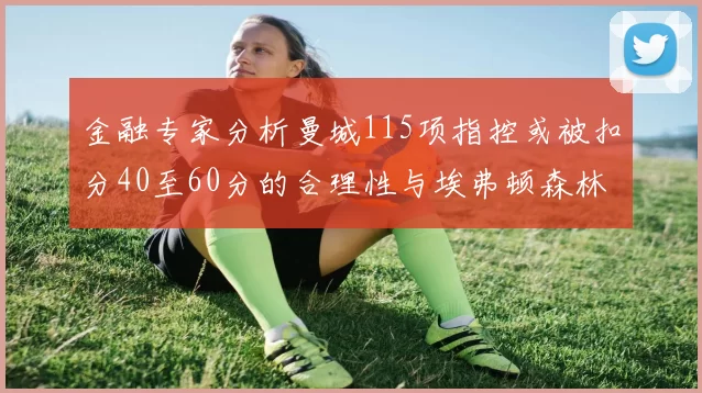 金融专家分析曼城115项指控或被扣分40至60分的合理性与埃弗顿森林案例对比