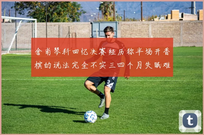 舍甫琴科回忆决赛经历称半场开香槟的说法完全不实三四个月失眠难以释怀