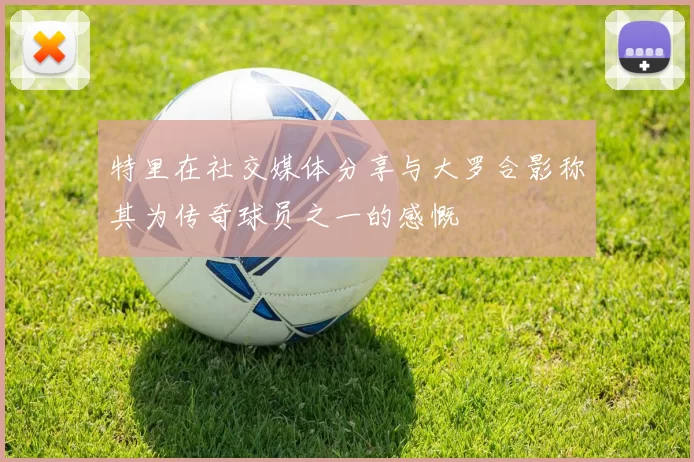特里在社交媒体分享与大罗合影称其为传奇球员之一的感慨