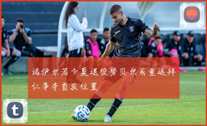 诺伊尔若今夏退役努贝尔或重返拜仁争夺首发位置