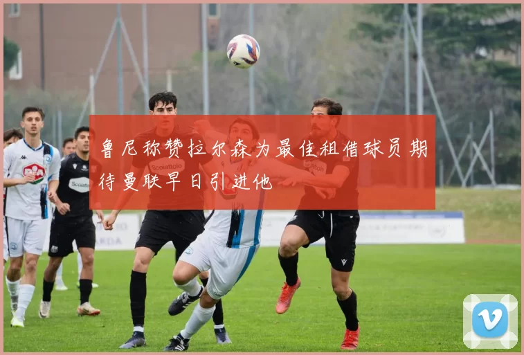 鲁尼称赞拉尔森为最佳租借球员期待曼联早日引进他