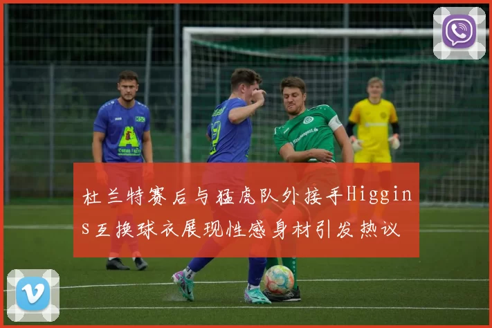 杜兰特赛后与猛虎队外接手Higgins互换球衣展现性感身材引发热议