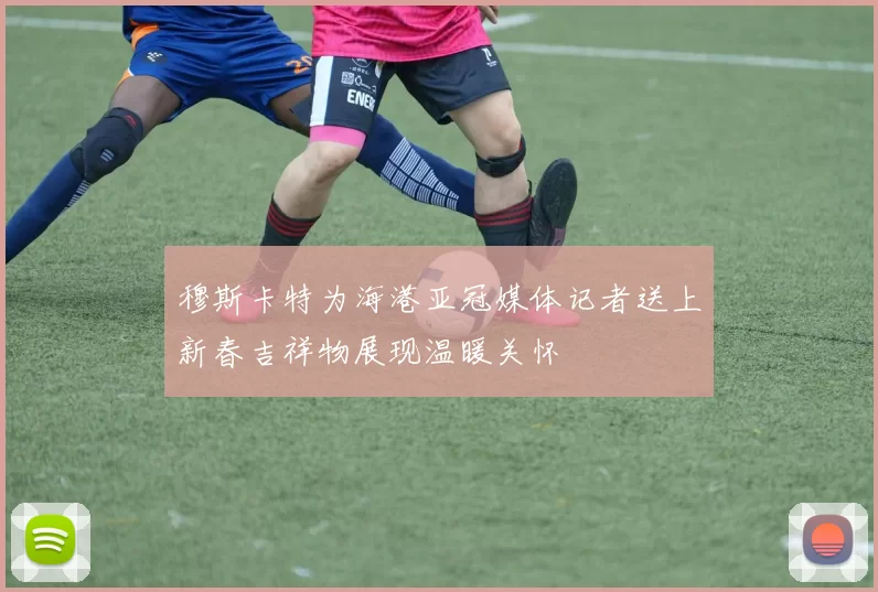 穆斯卡特为海港亚冠媒体记者送上新春吉祥物展现温暖关怀
