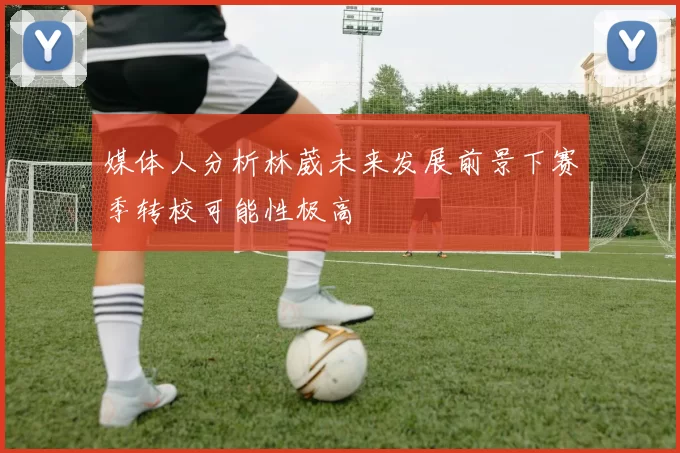 媒体人分析林葳未来发展前景下赛季转校可能性极高