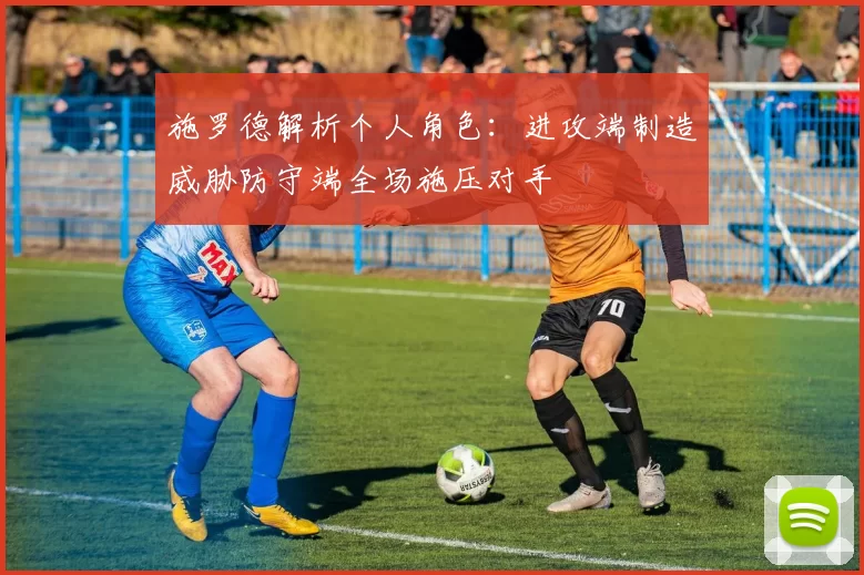施罗德解析个人角色：进攻端制造威胁防守端全场施压对手