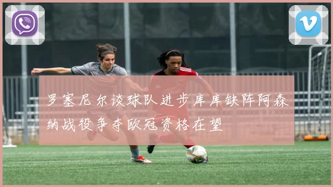 罗塞尼尔谈球队进步库库缺阵阿森纳战役争夺欧冠资格在望