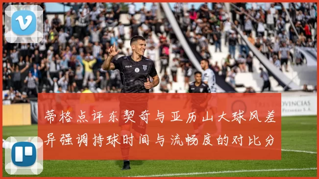 蒂格点评东契奇与亚历山大球风差异强调持球时间与流畅度的对比分析
