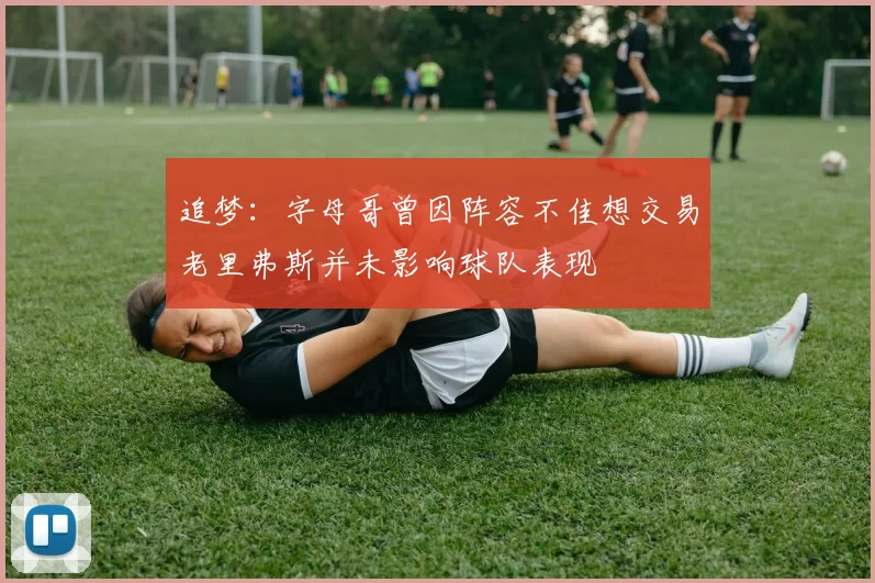 追梦：字母哥曾因阵容不佳想交易老里弗斯并未影响球队表现