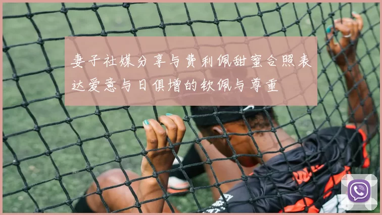 妻子社媒分享与费利佩甜蜜合照表达爱意与日俱增的钦佩与尊重