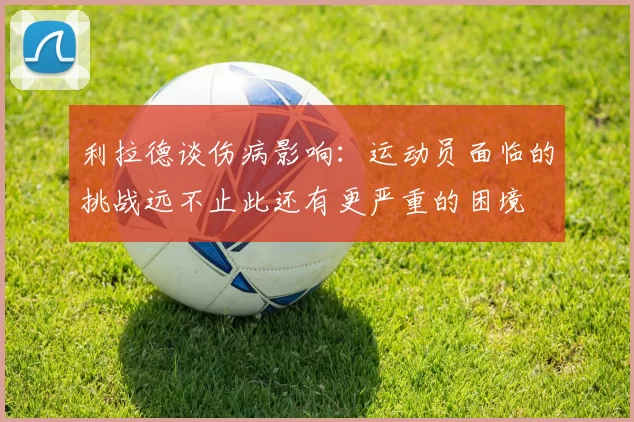 利拉德谈伤病影响：运动员面临的挑战远不止此还有更严重的困境