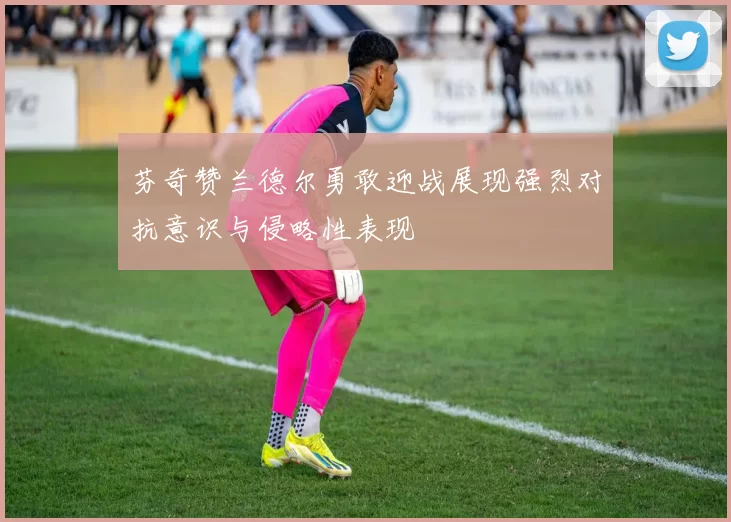 芬奇赞兰德尔勇敢迎战展现强烈对抗意识与侵略性表现