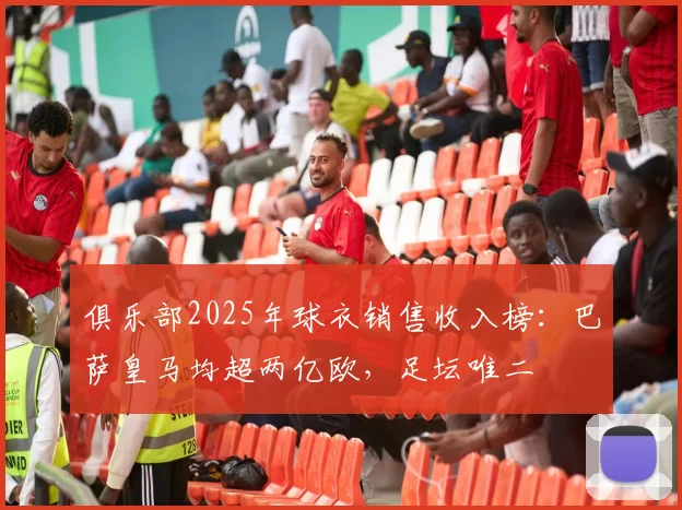 俱乐部2025年球衣销售收入榜：巴萨皇马均超两亿欧，足坛唯二