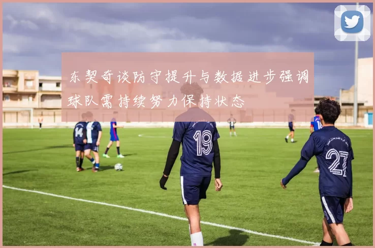 东契奇谈防守提升与数据进步强调球队需持续努力保持状态