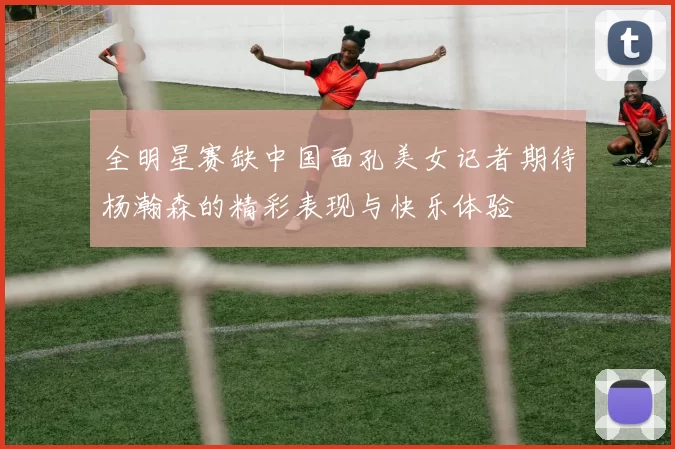全明星赛缺中国面孔美女记者期待杨瀚森的精彩表现与快乐体验