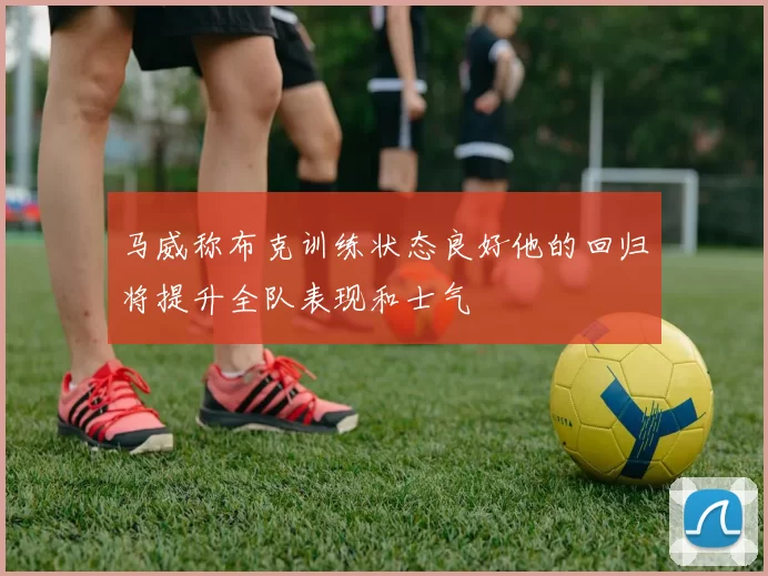 马威称布克训练状态良好他的回归将提升全队表现和士气
