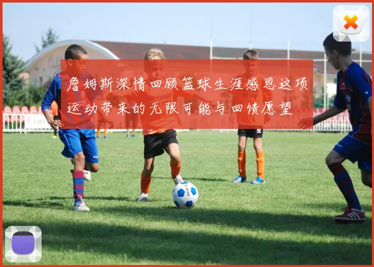 詹姆斯深情回顾篮球生涯感恩这项运动带来的无限可能与回馈愿望