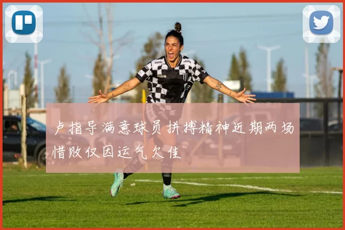 卢指导满意球员拼搏精神近期两场惜败仅因运气欠佳