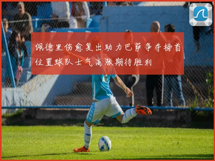 佩德里伤愈复出助力巴萨争夺榜首位置球队士气高涨期待胜利
